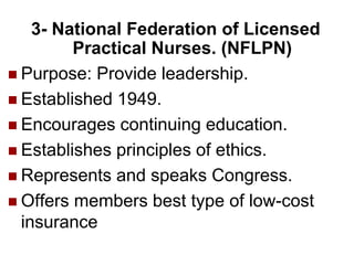 3- National Federation of Licensed
Practical Nurses. (NFLPN)
 Purpose: Provide leadership.
 Established 1949.
 Encourages continuing education.
 Establishes principles of ethics.
 Represents and speaks Congress.
 Offers members best type of low-cost
insurance
 