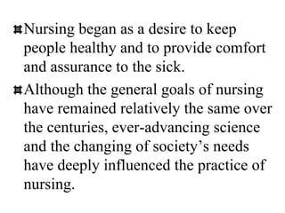 Nursing began as a desire to keep
people healthy and to provide comfort
and assurance to the sick.
Although the general goals of nursing
have remained relatively the same over
the centuries, ever-advancing science
and the changing of society’s needs
have deeply influenced the practice of
nursing.
 