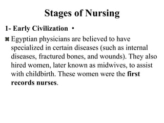 Stages of Nursing
•
1- Early Civilization
Egyptian physicians are believed to have
specialized in certain diseases (such as internal
diseases, fractured bones, and wounds). They also
hired women, later known as midwives, to assist
with childbirth. These women were the first
records nurses.
 