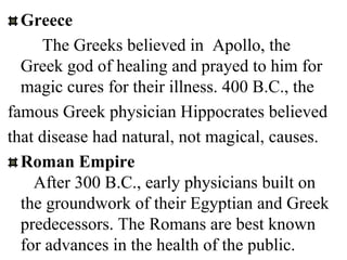 Greece
The Greeks believed in Apollo, the
Greek god of healing and prayed to him for
magic cures for their illness. 400 B.C., the
famous Greek physician Hippocrates believed
that disease had natural, not magical, causes.
Roman Empire
After 300 B.C., early physicians built on
the groundwork of their Egyptian and Greek
predecessors. The Romans are best known
for advances in the health of the public.
 