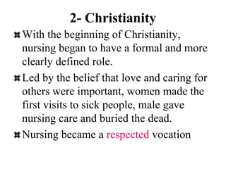2- Christianity
With the beginning of Christianity,
nursing began to have a formal and more
clearly defined role.
Led by the belief that love and caring for
others were important, women made the
first visits to sick people, male gave
nursing care and buried the dead.
Nursing became a respected vocation
 