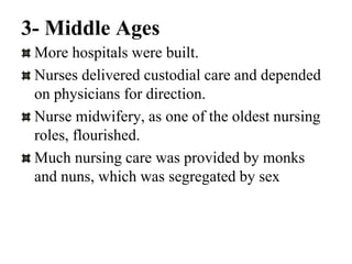 3- Middle Ages
More hospitals were built.
Nurses delivered custodial care and depended
on physicians for direction.
Nurse midwifery, as one of the oldest nursing
roles, flourished.
Much nursing care was provided by monks
and nuns, which was segregated by sex
 
