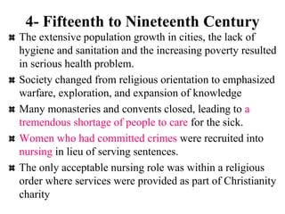4- Fifteenth to Nineteenth Century
The extensive population growth in cities, the lack of
hygiene and sanitation and the increasing poverty resulted
in serious health problem.
Society changed from religious orientation to emphasized
warfare, exploration, and expansion of knowledge
Many monasteries and convents closed, leading to a
tremendous shortage of people to care for the sick.
Women who had committed crimes were recruited into
nursing in lieu of serving sentences.
The only acceptable nursing role was within a religious
order where services were provided as part of Christianity
charity
 