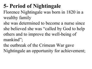 5- Period of Nightingale
Florence Nightingale was born in 1820 in a
wealthy family
she was determined to become a nurse since
she believed she was “called by God to help
others and to improve the well-being of
mankind”;
the outbreak of the Crimean War gave
Nightingale an opportunity for achievement;
 
