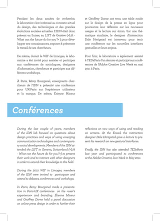 Pendant les deux années de recherche,               et Geoffrey Dorne ont tenu une table ronde
 le laboratoire s’est intéressé au contexte actuel   sur le design de la presse en ligne pour
 du design, des technologies et des grandes          poursuivre leur réfléxion sur les nouveaux
 évolutions sociales actuelles. L’IDN était donc     usages et la lecture sur écran. Sur une thé-
 présent en Suisse, au LIFT de Genève («Lift -       matique similaire, le designer d’interaction
 What can the future do for you ?» ) pour déve-      Dale Herigstad est intervenu pour tenir
 lopper ses connaissances, exposer & présenter       une conférence sur les nouvelles interfaces
 le travail de ses chercheurs.                       gestuelles et leurs enjeux.

 De même, durant le WIF de Limoges, le labo-         Pour finir, le laboratoire a également assisté
 ratoire a été invité pour assister et participer    à TEDxParis l’an dernier et participé aux confé-
 aux conférences de sociologues, designers           rences de l’Adobe Creative Live Week en mai
 d’information, chercheurs et participer aux dif-    2011 à Paris.
 férents workshops.

 À Paris, Rémy Bourganel, enseignants cher-
 cheurs de l’IDN a présenté une conférence
 pour UX-Paris sur l’expérience utilisateur
 et la marque. De même, Étienne Mineur




Conférences
 During the last couple of years, members            reflexions on new ways of using and reading
 of the IDN lab focused on questions about           on screens. At the Ensad, the interaction
 design practices and ways of using emerging         designer Dale Herigstad gave a lecture to pre-
 communication technologies and contempora-          sent his research on new gestural interfaces.
 ry social developments. Members of the IDN at-
 tended the LIFT in Geneva, Switzerland («Lift       Finally, the IDN has also attended TEDxParis
 - What can the future do for you ?») to present     last year and participated to conferences
 their work and to interact with other designers     at the Adobe Creative Live Week in May 2011.
 in order to extend their knowledge in this field.

 During the 2010 WIF in Limoges, members
 of the IDN were invited to participate and
 attend to debates, conferences and workshops.

 In Paris, Remy Bourganel made a presenta-
                                     ​​
 tion in Paris-UX conferences on the «user’s
 experience» and branding. Étienne Mineur
 and Geoffrey Dorne held a panel discussion
 on online press design in order to further their
 