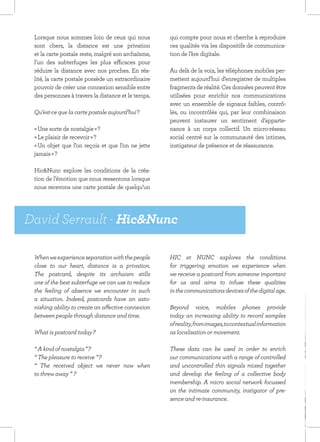 Lorsque nous sommes loin de ceux qui nous          qui compte pour nous et cherche à reproduire
 sont chers, la distance est une privation          ces qualités via les dispositifs de communica-
 et la carte postale reste, malgré son archaïsme,   tion de l’ère digitale.
 l’un des subterfuges les plus efficaces pour
 réduire la distance avec nos proches. En réa-      Au delà de la voix, les téléphones mobiles per-
 lité, la carte postale possède un extraordinaire   mettent aujourd’hui d’enregistrer de multiples
 pouvoir de créer une connexion sensible entre      fragments de réalité. Ces données peuvent être
 des personnes à travers la distance et le temps.   utilisées pour enrichir nos communications
                                                    avec un ensemble de signaux faibles, contrô-
 Qu’est-ce que la carte postale aujourd’hui ?       lés, ou incontrôlés qui, par leur combinaison
                                                    peuvent instaurer un sentiment d’apparte-
 « Une sorte de nostalgie » ?                       nance à un corps collectif. Un micro-réseau
 « Le plaisir de recevoir » ?                       social centré sur la communauté des intimes,
 « Un objet que l’on reçois et que l’on ne jette    instigateur de présence et de réassurance.
 jamais » ?

 Hic&Nunc explore les conditions de la créa-
 tion de l’émotion que nous ressentons lorsque
 nous recevons une carte postale de quelqu’un




David Serrault - Hic&Nunc

 When we experience separation with the people      HIC et NUNC explores the conditions
 close to our heart, distance is a privation.       for triggering emotion we experience when
 The postcard, despite its archaism stills          we receive a postcard from someone important
 one of the best subterfuge we can use to reduce    for us and aims to infuse these qualities
 the feeling of absence we encounter in such        in the communications devices of the digital age.
 a situation. Indeed, postcards have an asto-
 nishing ability to create an affective connexion   Beyond voice, mobiles phones provide
 between people through distance and time.          today an increasing ability to record samples
                                                    of reality, from images, to contextual information
 What is postcard today ?                           as localisation or movement.

 “ A kind of nostalgia ” ?                          These data can be used in order to enrich
 “ The pleasure to receive ” ?                      our communications with a range of controlled
 “ The received object we never now when            and uncontrolled thin signals mixed together
 to threw away ”  ?                                 and develop the feeling of a collective body
                                                    membership. A micro social network focussed
                                                    on the intimate community, instigator of pre-
                                                    sence and re-insurance.
 
