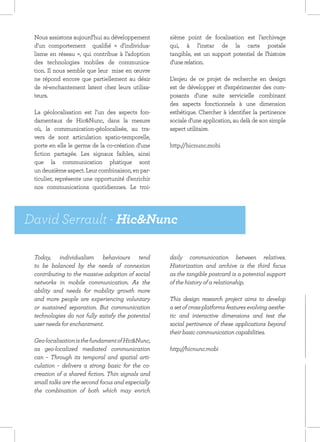 Nous assistons aujourd’hui au développement       sième point de focalisation est l’archivage
 d’un comportement qualifié « d’individua-         qui, à l’instar de la carte postale
 lisme en réseau », qui contribue à l’adoption     tangible, est un support potentiel de l’histoire
 des technologies mobiles de communica-            d’une relation.
 tion. Il nous semble que leur mise en œuvre
 ne répond encore que partiellement au désir       L’enjeu de ce projet de recherche en design
 de ré-enchantement latent chez leurs utilisa-     est de développer et d’expérimenter des com-
 teurs.                                            posants d’une suite servicielle combinant
                                                   des aspects fonctionnels à une dimension
 La géolocalisation est l’un des aspects fon-      esthétique. Chercher à identifier la pertinence
 damentaux de Hic&Nunc, dans la mesure             sociale d’une application, au delà de son simple
 où, la communication-géolocalisée, au tra-        aspect utilitaire.
 vers de sont articulation spatio-temporelle,
 porte en elle le germe de la co-création d’une    http://hicnunc.mobi
 fiction partagée. Les signaux faibles, ainsi
 que la communication phatique sont
 un deuxième aspect. Leur combinaison, en par-
 ticulier, représente une opportunité d’enrichir
 nos communications quotidiennes. Le troi-




David Serrault - Hic&Nunc

 Today, individualism behaviours tend              daily communication between relatives.
 to be balanced by the needs of connexion          Historization and archive is the third focus
 contributing to the massive adoption of social    as the tangible postcard is a potential support
 networks in mobile communication. As the          of the history of a relationship.
 ability and needs for mobility growth more
 and more people are experiencing voluntary        This design research project aims to develop
 or sustained separation. But communication        a set of cross-platforms features evolving aesthe-
 technologies do not fully satisfy the potential   tic and interactive dimensions and test the
 user needs for enchantment.                       social pertinence of these applications beyond
                                                   their basic communication capabilities.
 Geo-localisation is the fundament of Hic&Nunc,
 as geo-localized mediated communication           http://hicnunc.mobi
 can – Through its temporal and spatial arti-
 culation – delivers a strong basic for the co-
 creation of a shared fiction. Thin signals and
 small talks are the second focus and especially
 the combination of both which may enrich
 