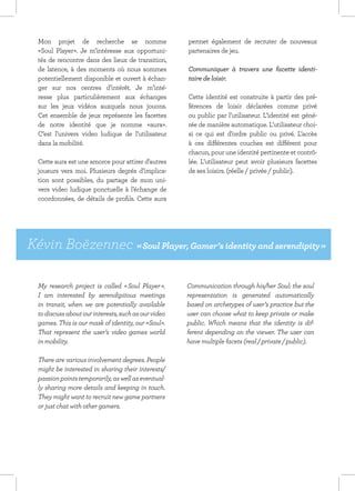 Mon projet de recherche se nomme                    permet également de recruter de nouveaux
  «Soul Player». Je m’intéresse aux opportuni-        partenaires de jeu.
  tés de rencontre dans des lieux de transition,
  de latence, à des moments où nous sommes            Communiquer à travers une facette identi-
  potentiellement disponible et ouvert à échan-       taire de loisir.
  ger sur nos centres d’intérêt. Je m’inté-
  resse plus particulièrement aux échanges            Cette identité est construite à partir des pré-
  sur les jeux vidéos auxquels nous jouons.           férences de loisir déclarées comme privé
  Cet ensemble de jeux représente les facettes        ou public par l’utilisateur. L’identité est géné-
  de notre identité que je nomme «aura».              rée de manière automatique. L’utilisateur choi-
  C’est l’univers video ludique de l’utilisateur      si ce qui est d’ordre public ou privé. L’accès
  dans la mobilité.                                   à ces différentes couches est différent pour
                                                      chacun, pour une identité pertinente et contrô-
  Cette aura est une amorce pour attirer d’autres     lée. L’utilisateur peut avoir plusieurs facettes
  joueurs vers moi. Plusieurs degrés d’implica-       de ses loisirs. (réelle / privée / public).
  tion sont possibles, du partage de mon uni-
  vers video ludique ponctuelle à l’échange de
  coordonnées, de détails de profils. Cette aura




Kévin Boëzennec « Soul Player, Gamer’s identity and serendipity »

  My research project is called « Soul Player ».      Communication through his/her Soul: the soul
  I am interested by serendipitous meetings           representation is generated automatically
  in transit, when we are potentially available       based on archetypes of user’s practice but the
  to discuss about our interests, such as our video   user can choose what to keep private or make
  games. This is our mask of identity, our «Soul».    public. Which means that the identity is dif-
  That represent the user’s video games world         ferent depending on the viewer. The user can
  in mobility.                                        have multiple facets (real / private / public).

  There are various involvement degrees. People
  might be interested in sharing their interests/
  passion points temporarily, as well as eventual-
  ly sharing more details and keeping in touch.
  They might want to recruit new game partners
  or just chat with other gamers.
 