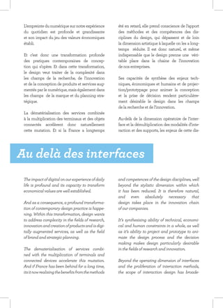 L’empreinte du numérique sur notre expérience        été en retard, elle prend conscience de l’apport
 du quotidien est profonde et grandissante            des méthodes et des compétences des dis-
 et son impact du jeu des valeurs économiques         ciplines du design, qui dépassent et de loin
 établi.                                              la dimension artistique à laquelle on les a long-
                                                      temps  réduite.  Il est donc naturel, et même
 Et c’est donc une transformation profonde            indispensable que le design prenne une  véri-
 des pratiques contemporaines de concep-              table place  dans la chaine de l’innovation 
 tion qui s’opère. Et dans cette transformation,      de nos entreprises.
 le design veut traiter de la complexité dans          
 les champs de la recherche, de l’innovation          Ses capacités de  synthèse  des enjeux tech-
 et de la conception de produits et services aug-     niques, économiques et humains et de projec-
 mentés par le numérique, mais également dans         tion/prototypage pour animer la conception
 les champs  de la marque et du planning stra-        et la prise de décision rendent particulière-
 tégique.                                             ment désirable le design dans les champs
                                                      de la recherche et de l’innovation.
 La dématérialisation des services combinée
 à la multiplication des terminaux et des objets      Au-delà de la dimension opératoire de l’inter-
 connectés accélèrent donc naturellement              face et la démultiplication des modalités d’inte-
 cette mutation. Et si la France a longtemps          raction et des supports, les enjeux de cette dis-




Au delà des interfaces
 The impact of digital on our experience of daily     and competences of the design disciplines, well
 life is profound and its capacity to transform       beyond the stylistic dimension within which
 economical values are well established.              it has been reduced. It is therefore natural,
                                                      and even absolutely necessary that
 And as a consequence, a profound transforma-         design takes place in the innovation chain
 tion of contemporary design practice is happe-       of our companies.
 ning. Within this transformation, design wants
 to address complexity in the fields of research,     It’s synthesising ability of technical, economi-
 innovation and creation of products and is digi-     cal and human constraints in a whole, as well
 tally augmented services, as well as the field       as it’s ability to project and prototype to ani-
 of brand and strategic planning.                     mate the design process and the decision
                                                      making makes design particularly desirable
 The dematerialisation of services combi-             in the fields of research and innovation.
 ned with the multiplication of terminals and
 connected devices accelerate this mutation.          Beyond the operating dimension of interfaces
 And if France has been behind for a long time,       and the proliferation of interaction methods,
 its it now realising the benefits from the methods   the scope of interaction design has broade-
 