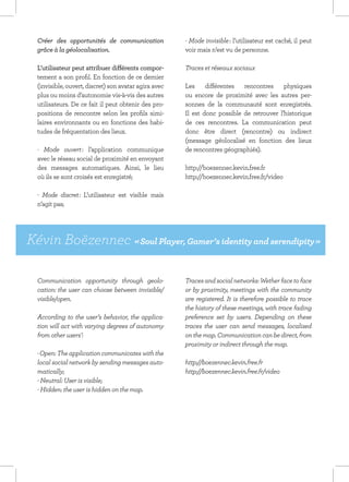 Créer des opportunités de communication              - Mode invisible : l’utilisateur est caché, il peut
  grâce à la géolocalisation.                          voir mais n’est vu de personne.

  L’utilisateur peut attribuer différents compor-      Traces et réseaux sociaux
  tement a son profil. En fonction de ce dernier
  (invisible, ouvert, discret) son avatar agira avec   Les différentes rencontres physiques
  plus ou moins d’autonomie vis-à-vis des autres       ou encore de proximité avec les autres per-
  utilisateurs. De ce fait il peut obtenir des pro-    sonnes de la communauté sont enregistrés.
  positions de rencontre selon les profils simi-       Il est donc possible de retrouver l’historique
  laires environnants ou en fonctions des habi-        de ces rencontres. La communication peut
  tudes de fréquentation des lieux.                    donc être direct (rencontre) ou indirect
                                                       (message géolocalisé en fonction des lieux
  - Mode ouvert : l’application communique             de rencontres géographiés).
  avec le réseau social de proximité en envoyant
  des messages automatiques. Ainsi, le lieu            http://boezennec.kevin.free.fr
  où ils se sont croisés est enregistré;               http://boezennec.kevin.free.fr/video

  - Mode discret : L’utilisateur est visible mais
  n’agit pas;




Kévin Boëzennec « Soul Player, Gamer’s identity and serendipity »

  Communication opportunity through geolo-             Traces and social networks: Wether face to face
  cation: the user can choose between invisible/       or by proximity, meetings with the community
  visible/open.                                        are registered. It is therefore possible to trace
                                                       the history of these meetings, with trace fading
  According to the user’s behavior, the applica-       preference set by users. Depending on these
  tion will act with varying degrees of autonomy       traces the user can send messages, localised
  from other users’:                                   on the map. Communication can be direct, from
                                                       proximity or indirect through the map.
  - Open: The application communicates with the
  local social network by sending messages auto-       http://boezennec.kevin.free.fr
  matically;                                           http://boezennec.kevin.free.fr/video
  - Neutral: User is visible;
  - Hidden: the user is hidden on the map.
 