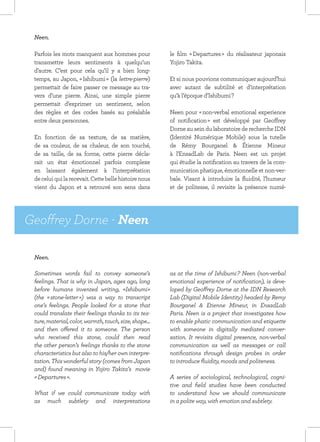 Neen.

 Parfois les mots manquent aux hommes pour              le film « Departures » du réalisateur japonais
 transmettre leurs sentiments à quelqu’un               Yojiro Takita.
 d’autre. C’est pour cela qu’il y a bien long-
 temps, au Japon, « Ishibumi » (la lettre-pierre)       Et si nous pouvions communiquer aujourd’hui
 permettait de faire passer ce message au tra-          avec autant de subtilité et d’interprétation
 vers d’une pierre. Ainsi, une simple pierre            qu’à l’époque d’Ishibumi ?
 permettait d’exprimer un sentiment, selon
 des règles et des codes basés au préalable             Neen pour « non-verbal emotional experience
 entre deux personnes.                                  of notification » est développé par Geoffrey
                                                        Dorne au sein du laboratoire de recherche IDN
 En fonction de sa texture, de sa matière,              (Identité Numérique Mobile) sous la tutelle
 de sa couleur, de sa chaleur, de son touché,           de Rémy Bourganel & Étienne Mineur
 de sa taille, de sa forme, cette pierre décla-         à l’EnsadLab de Paris. Neen est un projet
 rait un état émotionnel parfois complexe               qui étudie la notification au travers de la com-
 en laissant également à l’interprétation               munication phatique, émotionnelle et non-ver-
 de celui qui la recevait. Cette belle histoire nous    bale. Visant à introduire la fluidité, l’humeur
 vient du Japon et a retrouvé son sens dans             et de politesse, il revisite la présence numé-




Geoffrey Dorne - Neen

 Neen.

 Sometimes words fail to convey someone’s               as at the time of Ishibumi ? Neen (non-verbal
 feelings. That is why in Japan, ages ago, long         emotional experience of notification), is deve-
 before humans invented writing, «Ishibumi»             loped by Geoffrey Dorne at the IDN Research
 (the « stone-letter ») was a way to transcript         Lab (Digital Mobile Identity) headed by Remy
 one’s feelings. People looked for a stone that         Bourganel & Etienne Mineur, in EnsadLab
 could translate their feelings thanks to its tex-      Paris. Neen is a project that investigates how
 ture, material, color, warmth, touch, size, shape...   to enable phatic communication and etiquette
 and then offered it to someone. The person             with someone in digitally mediated conver-
 who received this stone, could then read               sation. It revisits digital presence, non-verbal
 the other person’s feelings thanks to the stone        communication as well as messages or call
 characteristics but also to his/her own interpre-      notifications through design probes in order
 tation. This wonderful story (comes from Japan         to introduce fluidity, moods and politeness.
 and) found meaning in Yojiro Takita’s movie
 « Departures ».                                        A series of sociological, technological, cogni-
                                                        tive and field studies have been conducted
 What if we could communicate today with                to understand how we should communicate
 as much subtlety and interpretations                   in a polite way, with emotion and subtlety.
 
