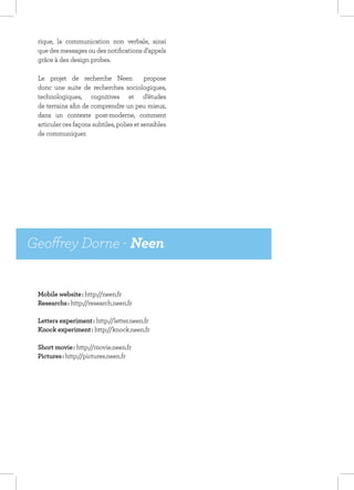 rique, la communication non verbale, ainsi
 que des messages ou des notifications d’appels
 grâce à des design probes.

 Le projet de recherche Neen               propose
 donc une suite de recherches sociologiques,
 technologiques, cognitives et d’études
 de terrains afin de comprendre un peu mieux,
 dans un contexte post-moderne, comment
 articuler ces façons subtiles, polies et sensibles
 de communiquer.




Geoffrey Dorne - Neen


 Mobile website : http://neen.fr
 Researchs : http://research.neen.fr

 Letters experiment : http://letter.neen.fr
 Knock experiment : http://knock.neen.fr

 Short movie : http://movie.neen.fr
 Pictures : http://pictures.neen.fr
 
