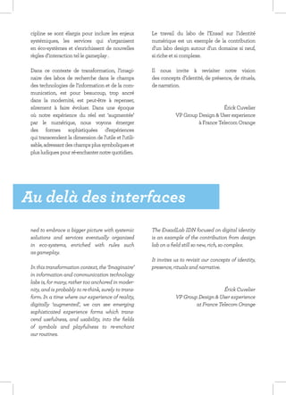 cipline se sont élargis pour inclure les enjeux        Le travail du labo de l’Ensad sur l’identité
 systémiques, les services qui s’organisent             numérique est un exemple de la contribution
 en éco-systèmes et s’enrichissent de nouvelles         d’un labo design autour d’un domaine si neuf,
 règles d’interaction tel le gameplay .                 si riche et si complexe.

 Dans ce contexte de transformation, l’imagi-           Il  nous invite à revisiter  notre vision
 naire des labos de recherche dans le champs            des concepts d’identité, de présence, de rituels,
 des technologies de l’information et de la com-        de narration.
 munication,  est pour beaucoup, trop ancré
 dans la modernité, est peut-être à repenser,
 sûrement à faire évoluer.  Dans une époque             	                              Érick Cuvelier
 où notre expérience du réel est ‘augmentée’                       VP Group Design & User experience
 par le numérique, nous voyons émerger                                      à France Telecom Orange
 des formes sophistiquées d’expériences
 qui transcendent la dimension de l’utile et l’utili-
 sable, adressant des champs plus symboliques et
 plus ludiques pour ré-enchanter notre quotidien.




Au delà des interfaces
 ned to embrace a bigger picture with systemic          The EnsadLab IDN focused on digital identity
 solutions and services eventually organised            is an example of the contribution from design
 in eco-systems, enriched with rules such               lab on a field still so new, rich, so complex.
 as gameplay.
                                                        It invites us to revisit our concepts of identity,
 In this transformation context, the ‘Imaginaire’       presence, rituals and narrative.
 in information and communication technology
 labs is, for many, rather too anchored in moder-
 nity, and is probably to re-think, surely to trans-                                   Érick Cuvelier
 form. In a time where our experience of reality,                  VP Group Design & User experience
 digitally ‘augmented’, we can see emerging                                at France Telecom Orange
 sophisticated experience forms which trans-
 cend usefulness, and usability, into the fields
 of symbols and playfulness to re-enchant
 our routines.
 