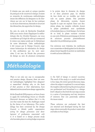Il n’existe pas une seule et unique manière         à la pointe dans le domaine du design
 de pratiquer et de concevoir le design. Il existe   et ce dans plusieurs pays. Le résultat
 en revanche de nombreuses méthodologies             de leur étude est un modèle, qui s’arti-
 issues des réflexions de designers ou de cher-      cule en quatre phases. Une première
 cheurs qui ont, sur la base de leur pratique        phase de découverte, ouverte, durant
 ou de leurs observations, théorisés et structuré    laquelle le sujet est exploré. Dans une deu-
 des démarches, des approches du design.             xième phase, les insights collectés durant
                                                     la phase précédente sont synthétisés
 Au sein du cycle de Recherche EnsadLab              et formalisés dans un «brief design». Sur la base
 IDN, nous avons choisi d’appliquer la métho-        de ce brief, la phase suivante consiste
 dologie dite du «Double Diamant», car nous          en une suite d’itérations prototypage et de test
 considérons qu’il s’agit de celle qui correspond    de solutions pouvant potentiellement
 le mieux aux enjeux posés par la thématique         répondre à la problématique posée.
 de notre laboratoire. Cette méthodologie
 à été conçue par le Design Council, orga-           Ces solutions sont évaluées, les meilleures
 nisme britannique de valorisation du design         sont conservées et développées lors la dernière
 et des professions qui lui sont asso-               phase durant laquelle le produit se matérialise
 ciées. Il est issu de l’étude des processus         et revêt sa forme définitive.
 de design au sein de plusieurs entreprises




Méthodologie
 There is not only one way to conceptualise          in the field of design in several countries.
 and practice design. However, there are seve-       The result of this study is a model articulated
 ral methodologies highlighted from designers’       in four steps. An initial opened discovery steps,
 or researchers’ thinking who, on the basis          where the subject is explored. In a second steps,
 of their practice or their observations, have       the insights collected during the previous phase
 debated and structured some design approaches.      are synthesized and formalized in a « design
                                                     brief ». Based on this brief, the next step consists
 At the EnsadLab IDN program, we have chosen         in a series of prototyping and test iterations
 to apply the methodology known as «Double           of solutions that can potentially address
 Diamond» because we believe that it is the          the issues raised.
 one that meets the best the challenges raised
 by the theme of our laboratory. This metho-         These solutions are evaluated, the best
 dology has been conceived by the Design             are retained and developed during the last
 Council, a British public organisation              steps where eventually the product materialize
 acting for design promotion and deve-               and takes its final shape.
 lopment of professions associated with
 it. It is based on a design process study
 who has taken place in cutting hedge companies
 