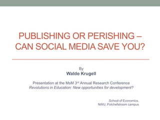 PUBLISHING OR PERISHING –
CAN SOCIAL MEDIA SAVE YOU?
By
Waldo Krugell
Presentation at the MsM 3rd Annual Research Conference
Revolutions in Education: New opportunities for development?
School of Economics,
NWU, Potchefstroom campus
 