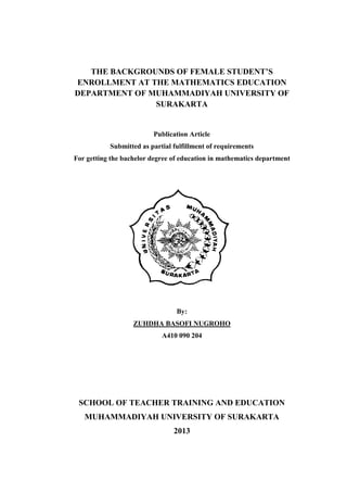 THE BACKGROUNDS OF FEMALE STUDENT’S
ENROLLMENT AT THE MATHEMATICS EDUCATION
DEPARTMENT OF MUHAMMADIYAH UNIVERSITY OF
SURAKARTA

Publication Article
Submitted as partial fulfillment of requirements
For getting the bachelor degree of education in mathematics department

By:
ZUHDHA BASOFI NUGROHO
A410 090 204

SCHOOL OF TEACHER TRAINING AND EDUCATION
MUHAMMADIYAH UNIVERSITY OF SURAKARTA
2013

 