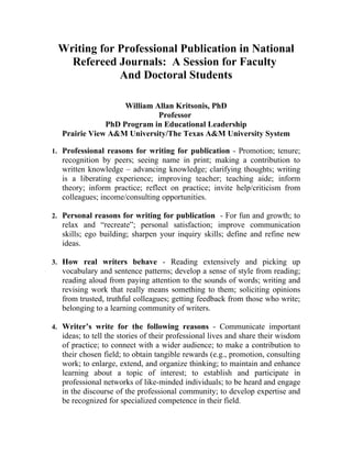 Writing for Professional Publication in National
   Refereed Journals: A Session for Faculty
             And Doctoral Students

                   William Allan Kritsonis, PhD
                            Professor
              PhD Program in Educational Leadership
  Prairie View A&M University/The Texas A&M University System

1. Professional reasons for writing for publication - Promotion; tenure;
   recognition by peers; seeing name in print; making a contribution to
   written knowledge – advancing knowledge; clarifying thoughts; writing
   is a liberating experience; improving teacher; teaching aide; inform
   theory; inform practice; reflect on practice; invite help/criticism from
   colleagues; income/consulting opportunities.

2. Personal reasons for writing for publication - For fun and growth; to
   relax and “recreate”; personal satisfaction; improve communication
   skills; ego building; sharpen your inquiry skills; define and refine new
   ideas.

3. How real writers behave - Reading extensively and picking up
   vocabulary and sentence patterns; develop a sense of style from reading;
   reading aloud from paying attention to the sounds of words; writing and
   revising work that really means something to them; soliciting opinions
   from trusted, truthful colleagues; getting feedback from those who write;
   belonging to a learning community of writers.

4. Writer’s write for the following reasons - Communicate important
   ideas; to tell the stories of their professional lives and share their wisdom
   of practice; to connect with a wider audience; to make a contribution to
   their chosen field; to obtain tangible rewards (e.g., promotion, consulting
   work; to enlarge, extend, and organize thinking; to maintain and enhance
   learning about a topic of interest; to establish and participate in
   professional networks of like-minded individuals; to be heard and engage
   in the discourse of the professional community; to develop expertise and
   be recognized for specialized competence in their field.
 