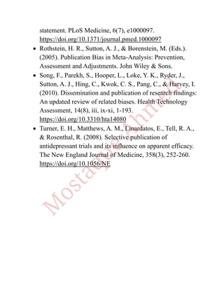 statement. PLoS Medicine, 6(7), e1000097.
https://doi.org/10.1371/journal.pmed.1000097
• Rothstein, H. R., Sutton, A. J., & Borenstein, M. (Eds.).
(2005). Publication Bias in Meta-Analysis: Prevention,
Assessment and Adjustments. John Wiley & Sons.
• Song, F., Parekh, S., Hooper, L., Loke, Y. K., Ryder, J.,
Sutton, A. J., Hing, C., Kwok, C. S., Pang, C., & Harvey, I.
(2010). Dissemination and publication of research findings:
An updated review of related biases. Health Technology
Assessment, 14(8), iii, ix-xi, 1-193.
https://doi.org/10.3310/hta14080
• Turner, E. H., Matthews, A. M., Linardatos, E., Tell, R. A.,
& Rosenthal, R. (2008). Selective publication of
antidepressant trials and its influence on apparent efficacy.
The New England Journal of Medicine, 358(3), 252-260.
https://doi.org/10.1056/NE
 