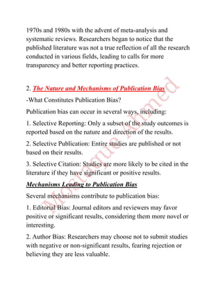 1970s and 1980s with the advent of meta-analysis and
systematic reviews. Researchers began to notice that the
published literature was not a true reflection of all the research
conducted in various fields, leading to calls for more
transparency and better reporting practices.
2. The Nature and Mechanisms of Publication Bias
-What Constitutes Publication Bias?
Publication bias can occur in several ways, including:
1. Selective Reporting: Only a subset of the study outcomes is
reported based on the nature and direction of the results.
2. Selective Publication: Entire studies are published or not
based on their results.
3. Selective Citation: Studies are more likely to be cited in the
literature if they have significant or positive results.
Mechanisms Leading to Publication Bias
Several mechanisms contribute to publication bias:
1. Editorial Bias: Journal editors and reviewers may favor
positive or significant results, considering them more novel or
interesting.
2. Author Bias: Researchers may choose not to submit studies
with negative or non-significant results, fearing rejection or
believing they are less valuable.
 