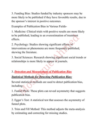 3. Funding Bias: Studies funded by industry sponsors may be
more likely to be published if they have favorable results, due to
the sponsor’s interest in positive outcomes.
Examples of Publication Bias in Various Fields-
1. Medicine: Clinical trials with positive results are more likely
to be published, leading to an overestimation of treatment
effects.
2. Psychology: Studies showing significant effects of
interventions or phenomena are more frequently published,
skewing the literature.
3. Social Sciences: Research showing significant social trends or
relationships is more likely to appear in journals.
3. Detection and Measurement of Publication Bias
Statistical Methods for Detecting Publication Bias:
Several statistical methods are used to detect publication bias,
including:
1. Funnel Plots: These plots can reveal asymmetry that suggests
publication bias.
2. Egger’s Test: A statistical test that assesses the asymmetry of
funnel plots.
3. Trim and Fill Method: This method adjusts the meta-analysis
by estimating and correcting for missing studies.
 