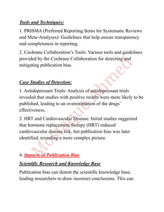 Tools and Techniques:
1. PRISMA (Preferred Reporting Items for Systematic Reviews
and Meta-Analyses): Guidelines that help ensure transparency
and completeness in reporting.
2. Cochrane Collaboration’s Tools: Various tools and guidelines
provided by the Cochrane Collaboration for detecting and
mitigating publication bias.
Case Studies of Detection:
1. Antidepressant Trials: Analysis of antidepressant trials
revealed that studies with positive results were more likely to be
published, leading to an overestimation of the drugs’
effectiveness.
2. HRT and Cardiovascular Disease: Initial studies suggested
that hormone replacement therapy (HRT) reduced
cardiovascular disease risk, but publication bias was later
identified, revealing a more complex picture.
4. Impacts of Publication Bias
Scientific Research and Knowledge Base
Publication bias can distort the scientific knowledge base,
leading researchers to draw incorrect conclusions. This can
 