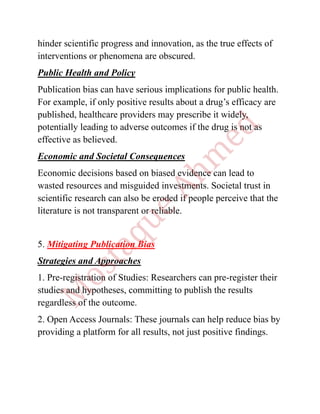 hinder scientific progress and innovation, as the true effects of
interventions or phenomena are obscured.
Public Health and Policy
Publication bias can have serious implications for public health.
For example, if only positive results about a drug’s efficacy are
published, healthcare providers may prescribe it widely,
potentially leading to adverse outcomes if the drug is not as
effective as believed.
Economic and Societal Consequences
Economic decisions based on biased evidence can lead to
wasted resources and misguided investments. Societal trust in
scientific research can also be eroded if people perceive that the
literature is not transparent or reliable.
5. Mitigating Publication Bias
Strategies and Approaches
1. Pre-registration of Studies: Researchers can pre-register their
studies and hypotheses, committing to publish the results
regardless of the outcome.
2. Open Access Journals: These journals can help reduce bias by
providing a platform for all results, not just positive findings.
 