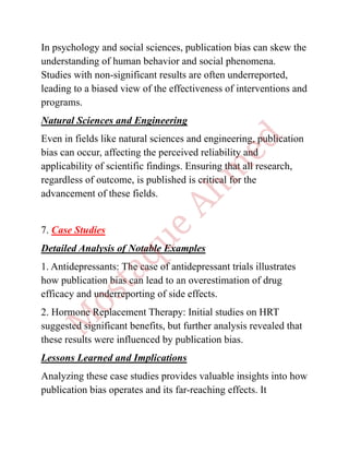 In psychology and social sciences, publication bias can skew the
understanding of human behavior and social phenomena.
Studies with non-significant results are often underreported,
leading to a biased view of the effectiveness of interventions and
programs.
Natural Sciences and Engineering
Even in fields like natural sciences and engineering, publication
bias can occur, affecting the perceived reliability and
applicability of scientific findings. Ensuring that all research,
regardless of outcome, is published is critical for the
advancement of these fields.
7. Case Studies
Detailed Analysis of Notable Examples
1. Antidepressants: The case of antidepressant trials illustrates
how publication bias can lead to an overestimation of drug
efficacy and underreporting of side effects.
2. Hormone Replacement Therapy: Initial studies on HRT
suggested significant benefits, but further analysis revealed that
these results were influenced by publication bias.
Lessons Learned and Implications
Analyzing these case studies provides valuable insights into how
publication bias operates and its far-reaching effects. It
 