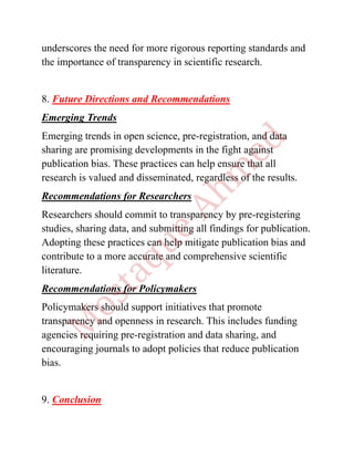 underscores the need for more rigorous reporting standards and
the importance of transparency in scientific research.
8. Future Directions and Recommendations
Emerging Trends
Emerging trends in open science, pre-registration, and data
sharing are promising developments in the fight against
publication bias. These practices can help ensure that all
research is valued and disseminated, regardless of the results.
Recommendations for Researchers
Researchers should commit to transparency by pre-registering
studies, sharing data, and submitting all findings for publication.
Adopting these practices can help mitigate publication bias and
contribute to a more accurate and comprehensive scientific
literature.
Recommendations for Policymakers
Policymakers should support initiatives that promote
transparency and openness in research. This includes funding
agencies requiring pre-registration and data sharing, and
encouraging journals to adopt policies that reduce publication
bias.
9. Conclusion
 