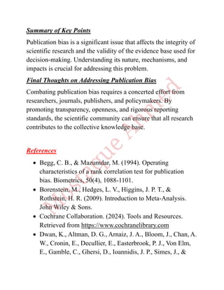 Summary of Key Points
Publication bias is a significant issue that affects the integrity of
scientific research and the validity of the evidence base used for
decision-making. Understanding its nature, mechanisms, and
impacts is crucial for addressing this problem.
Final Thoughts on Addressing Publication Bias
Combating publication bias requires a concerted effort from
researchers, journals, publishers, and policymakers. By
promoting transparency, openness, and rigorous reporting
standards, the scientific community can ensure that all research
contributes to the collective knowledge base.
References
• Begg, C. B., & Mazumdar, M. (1994). Operating
characteristics of a rank correlation test for publication
bias. Biometrics, 50(4), 1088-1101.
• Borenstein, M., Hedges, L. V., Higgins, J. P. T., &
Rothstein, H. R. (2009). Introduction to Meta-Analysis.
John Wiley & Sons.
• Cochrane Collaboration. (2024). Tools and Resources.
Retrieved from https://www.cochranelibrary.com
• Dwan, K., Altman, D. G., Arnaiz, J. A., Bloom, J., Chan, A.
W., Cronin, E., Decullier, E., Easterbrook, P. J., Von Elm,
E., Gamble, C., Ghersi, D., Ioannidis, J. P., Simes, J., &
 