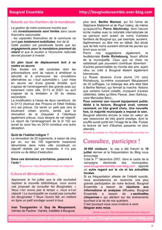 plus tard, Berthe Morisot, qui fut l’amie de
Stéphane Mallarmé et de Paul Valéry, de même
qu’aujourd’hui Pierre Alechinsky, dont l’œuvre
écrite rivalise avec la notoriété internationale de
sa peinture sont autant de noms d’artistes
familiers de Bougival qui, par exemple, auraient,
légitimement, pu être mis en débat. Nul doute
que de tels noms auraient stimulé les jeunes qui
liront sous ce toit.
Parmi nos suggestions également, le
feuilletoniste Emile Richebourg, favori affiché
de la municipalité. Ceux que ce choix ne
satisfaisait pas pouvaient contribuer librement :
d’autres personnalités du monde des arts, ayant
vécu ou créé à Bougival étaient également
bienvenues.
Le Russe devance d’une plume (10 voix)
Richebourg, lui-même surpassant Maupassant
de 32 suffrages. Le mélange des arts était fatal
à Berthe Morisot, qui fermait la marche. Notons
que certains furent créatifs, invoquant d’autres
célébrités, telles qu’Aline Pascal, Jean Sarkozy,
voire Mercedes Benz...
Pour nommer son nouvel équipement public
dédié à la lecture, Bougival avait, comme
rarement, un très grand choix. Une nouvelle
fois, la majorité municipale a imposé le sien.
Bougival attendra encore la mise en valeur de
ses ressources de très grand prestige, dont le
souffle aurait porté loin l’image de la ville. Puisse
la lecture de tant d’illustres passants ne plus
attendre.
Retrouvez l’actualité de notre commune sur http://bougivalensemble.over-blog.com
Bougival Ensemble http://bougivalensemble.over-blog.com
Retards sur les chantiers de la mandature
La gestion de notre commune montre que :
- les investissements sont limités sans cause
financière raisonnable
- les capacités financières de la commune ne
sont pas totalement mobilisées, loin de là.
Cette position est paradoxale tandis que les
engagements pour la mandature prennent du
retard et que le soutien à l’économie nationale
devrait pousser à investir.
Un plan local de déplacement lent à se
mettre en œuvre
Des études ont été conduites dont les
préconisations sont de nature à améliorer la
sécurité et à promouvoir les circulations
alternatives au « tout automobile ». Leur mise
en œuvre est d’une grande timidité, qu’il
s’agisse de l’aménagement des grands axes qui
traversent notre ville, D113 et D321 ou qu’il
s’agisse de la limitation à 30 du réseau
secondaire.
La modification à l’essai de deux carrefours de
la D113 (Avenue des Pinsons et Hôtel Holliday
inn) est prévue. Ce serait un petit pas vers le
boulevard urbain promis, tandis que la
rénovation de la chaussée à l’identique
également prévue, nous éloigne de cet objectif.
Le report de l’aménagement de la D 102 qui
aurait du avoir lieu en 2010 constitue une autre
déception.
Quid de l’habitat indigne ?
La rénovation de 25 logements, à raison de cinq
par an, sur les 100 logements insalubres
dénombrés dans notre ville constituait un
objectif réaliste par sa modestie. Il n’a pas
encore vu de début d’exécution.
Dans ces domaines prioritaires, passons à
l’acte !
Culture et démocratie locale…
Consultez, participez !
30 000 visiteurs : le cap a été franchi le 18
juillet dernier et la fréquentation du Blog nous
encourage.
Créé le 1er
décembre 2007, dans le cadre de la
campagne électorale des municipales,
www.bougivalensemble.over-blog.com apporte
un autre regard sur la vie et les actualités
locales.
Si sa fréquentation atteste de l’intérêt suscité,
nous souhaiterions en revanche une plus
grande participation de notre lectorat. Bougival
Ensemble a besoin de réactions aux
informations et analyses diffusées. Bougival
Ensemble a besoin de « sentinelles
citoyennes » qui alertent sur les événements
touchant à la vie de nos quartiers.
C’est pourquoi nous vous invitons à venir
bloguer avec nous.
Apprenant, le 1er juillet, que la ville souhaitait
baptiser la nouvelle bibliothèque, nous avons
osé proposer de consulter les Bougivalais. «
Nous n’en avons pas le temps », nous a-t-on
objecté ! La municipalité ne voulait pas consulter
les Bougivalais ? Nous l’avons fait, en mettant
en ligne un petit sondage ouvert à tous.
Ivan Tourgueniev et Guy de Maupassant,
intimes de Pauline Viardot, installée à Bougival,
Résultats du sondage sur http://bougivalensemble.over-blog.com
Réagissez sur http://bougivalensemble.over-blog.com
Rendez-vous sur http://bougivalensemble.over-blog.com
2
 