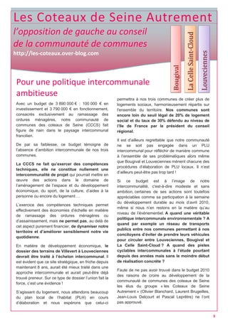 Les Coteaux de Seine Autrement
l’opposition de gauche au conseil
de la communauté de communes
http://les-coteaux.over-blog.com
Pour une politique intercommunale
ambitieuse
Avec un budget de 3 890 000 € : 100 000 € en
investissement et 3 790 000 € en fonctionnement,
consacrés exclusivement au ramassage des
ordures ménagères, notre communauté de
communes des coteaux de Seine (CCCS) fait
figure de nain dans le paysage intercommunal
francilien.
De par sa faiblesse, ce budget témoigne de
l’absence d’ambition intercommunale de nos trois
communes.
La CCCS ne fait qu’exercer des compétences
techniques, elle ne constitue nullement une
intercommunalité de projet qui pourrait mettre en
œuvre des actions dans le domaine de
l’aménagement de l’espace et du développement
économique, du sport, de la culture, d’aides à la
personne ou encore du logement …
L’exercice des compétences techniques permet
effectivement des économies d’échelle en matière
de ramassage des ordures ménagères ou
d’assainissement, mais ne permet pas, au delà de
cet aspect purement financier, de dynamiser notre
territoire et d’améliorer sensiblement notre vie
quotidienne.
En matière de développement économique, le
dossier des terrains de Villevert à Louveciennes
devrait être traité à l’échelon intercommunal. Il
est évident que ce site stratégique, en friche depuis
maintenant 8 ans, aurait été mieux traité dans une
approche intercommunale et aurait peut-être déjà
trouvé preneur. Sur ce type de dossier l’union fait la
force, c’est une évidence !
S’agissant du logement, nous attendons beaucoup
du plan local de l’habitat (PLH) en cours
d’élaboration et nous espérons que celui-ci
permettra à nos trois communes de créer plus de
logements sociaux, harmonieusement répartis sur
l'ensemble du territoire. Nos communes sont
encore loin du seuil légal de 20% de logement
social et du taux de 30% défendu au niveau de
l’Ile de France par le président du conseil
régional.
Il est d’ailleurs regrettable que notre communauté
ne se soit pas engagée dans un PLU
intercommunal pour réfléchir de manière commune
à l’ensemble de ses problématiques alors même
que Bougival et Louveciennes mènent chacune des
procédures d’élaboration de PLU locaux. Il n’est
d’ailleurs peut-être pas trop tard !
Si ce budget est à l’image de notre
intercommunalité, c'est-à-dire modeste et sans
ambition, certaines de ses actions sont toutefois
appréciables comme sa participation à la semaine
du développement durable au mois d’avril 2010,
même si nous n’en restons en la matière qu’au
niveau de l’évènementiel. A quand une véritable
politique intercommunale environnementale ? A
quand par exemple un réseau de transports
publics entre nos communes permettant à nos
concitoyens d’éviter de prendre leurs véhicules
pour circuler entre Louveciennes, Bougival et
La Celle Saint-Cloud ? A quand des pistes
cyclables intercommunales à l’étude pourtant
depuis des années mais sans le moindre début
de réalisation concrète ?
Faute de ne pas avoir trouvé dans le budget 2010
des raisons de croire au développement de la
communauté de communes des coteaux de Seine
les élus du groupe « les Coteaux de Seine
Autrement » (Olivier Blanchard, Laurent Brugeilles,
Jean-Louis Delcourt et Pascal Leprêtre) ne l’ont
pas approuvé.
3
 