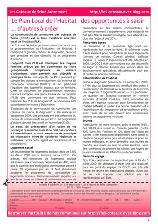 Le Plan Local de l’Habitat : des opportunités à saisir
… d’autres à créer
Bulletin d’adhésion 2011 à l’association « Les Coteaux de Seine Autrement »
BP 22 – 78380 Bougival
L’association a pour objet de contribuer au développement de la solidarité, de la fraternité et de la démocratie locale sur le territoire de la
communauté de communes des coteaux de Seine. Elle soutient l’action des élus de Gauche de Bougival, La Celle Saint-Cloud et
Louveciennes (art. 2 des statuts).
Adhérent.................. 10€ □ Étudiant / Demandeur d’emploi 5€ □ Membre bienfaiteur 20€ □ 30€ □ 50€ □ Autre □
Nom ......................................................................... Prénoms ....................................................................................................
Adresse........................................................................................................................................................................................
 fixe ......................................................... mobile ....................................................Courriel ................................................
La communauté de communes des coteaux de
Seine (CCCS) est en train d’élaborer son plan
local de l’habitat (PLH).
Le PLH est l'échelon pertinent retenu par la loi pour
la programmation et l'évaluation de l'habitat. Il
comprend 3 grandes parties : le diagnostic, l’énoncé
des principes et des objectifs, et le programme
d’actions.
L’objectif d’un PLH est d’indiquer les moyens
fonciers prévus par les communes ou leurs
groupements compétents en matière
d’urbanisme, pour parvenir aux objectifs et
principes fixés. Les objectifs du PLH prennent en
compte les options d’aménagement du schéma de
cohérence territorial (SCOT) et en particulier
l’équilibre des logements sociaux sur un territoire.
C’est un document de programmation important,
puisqu’il s’impose aux plans locaux de l’urbanisme
(PLU) des communes de son territoire. Pour
mémoire, les PLU de Bougival et Louveciennes sont
actuellement en cours d’élaboration.
S’agissant de la communauté de communes des
coteaux de Seine, le diagnostic a été élaboré en
septembre 2009. Les principes ont été présentés au
conseil de communauté en juin 2010. Le programme
d’actions devrait être arrêté en novembre 2010.
Le souci de préservation d’un cadre de vie
privilégié rassemble, mais il ne doit pas conduire
à l’immobilisme, ni nous empêcher de participer
au nécessaire effort de solidarité régionale et
nationale. Voici notre regard sur ces études et nos
propositions.
Logement social
Le pourcentage de logements sociaux était de 7,8%
au début 2008 sur le territoire de la CCCS. Par
ailleurs, les demandes de logements sociaux
adressées aux communes dépassent les 400, alors
que la somme des contingents communaux atteint à
peine 20 logements par an. Il faut absolument
accélérer le programme de construction de
logements sociaux, harmonieusement répartis sur
tout le territoire en utilisant si nécessaire un droit de
préemption sur les terrains constructibles ; le
conventionnement d’appartements déjà existants ne
doit pas être la solution privilégiée pour atteindre au
plus vite l’objectif des 20%.
Personnes âgées
Le troisième et le quatrième âge sont sur-
représentés sur notre territoire. Si différents types
d’aide existent pour l’adaptation de leurs logements
(caisses de retraite, Conseil général, bailleurs
sociaux…), seuls 2 logements ont été adaptés en
2008. La CCCS doit communiquer sur ces dispositifs
de façon à retarder l’entrée des seniors dans les
établissements spécialisés, déstabilisante pour eux
et coûteuse pour la collectivité.
Réhabilitation de l’habitat
Selon le diagnostic présenté le 21 septembre 2009,
« Très peu de logements ont bénéficié des aides à
l’amélioration de l’habitat sur le territoire de la CCCS
(en moyenne 8 logements par an) ». En particulier,
un quartier de Bougival concentre un nombre
important d’habitat insalubre. Faire connaître les
aides de l’agence nationale pour l’amélioration de
l’habitat (ANAH) et veiller à la bonne réalisation et à
l’accélération du programme de réhabilitation prévu
avec l’aide de la ville doivent être considérées
comme un programme minimum.
Jeunes
Particularité de notre territoire, près la moitié (49%)
des 20-29 ans vivent au domicile parental (contre
42% dans les Yvelines et 30% dans les Hauts de
Seine) ; il est nécessaire de permettre sans tarder la
création de logements pour les étudiants et pour les
jeunes ménages, et ainsi permettre aux jeunes de
prendre leur envol au sein de notre territoire, sans
être contraints de prendre les places des foyers de
jeunes travailleurs du Chesnay ou de Versailles.
Gens du voyage
Nos trois communes ne respectent pas la loi du 5
juillet 2000 les obligeant à créer une aire d’accueil
pour les gens du voyage. La CCCS doit très vite
mettre en œuvre les dispositions légales, plutôt que
de se voir imposer une solution par les
représentants de l’État.
Retrouvez l’actualité de nos communes sur http://les-coteaux.over-blog.com
Les Coteaux de Seine Autrement http://les-coteaux.over-blog.com
4
 