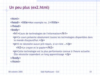Un peu plus (ex2.html) <html> <head> <title> Mon exemple no. 2 </title> </head> <body> <h1> Cours de technologies de l'information </h1> <p> Ce cours présente absolument toutes les technologies disponibles dans le monde d'aujourd'hui. </p> <p> Il ne nécessite aucun pré-requis, si ce n'est … </p> <h2> Le crayon et le papier </h2> <p> Cette technologie est la plus performante connue à l'heure actuelle. Elle nécessite cependant un long apprentissage   </p> </body> </html> 08 octobre 2005 Saïd Radhouani - CUI 