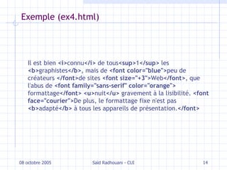 Exemple (ex4.html) Il est bien  <i> connu </i>  de tous <sup> 1 </sup>  les  <b> graphistes </b> , mais de  <font color="blue"> peu de créateurs  </font> de sites  <font size="+3"> Web </font> , que l'abus de  <font family="sans-serif" color="orange">  formattage </font>   <u> nuit </u>  gravement à la lisibilité.  <font face="courier"> De plus, le formattage fixe n'est pas  <b> adapté </b>  à tous les appareils de présentation. </font> 08 octobre 2005 Saïd Radhouani - CUI 