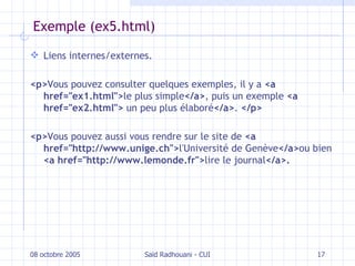 Exemple (ex5.html) Liens internes/externes. <p> Vous pouvez consulter quelques exemples, il y a  <a href="ex1.html"> le plus simple </a> , puis un exemple  <a href="ex2.html">  un peu plus élaboré </a> .  </p> <p> Vous pouvez aussi vous rendre sur le site de  <a href="http://www.unige.ch"> l'Université de Genève </a> ou bien  <a href="http://www.lemonde.fr"> lire le journal </a>. 08 octobre 2005 Saïd Radhouani - CUI 