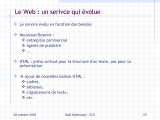 Le Web : un serivce qui évolue Le service évolu en focntion des besoins Nouveaux Besoins : entreprise commercial agents de publicité ... HTML : prévu surtout pour la structure d'un texte, pas pour sa présentation    Ajout de nouvelles balises HTML : cadres, tableaux, clignotement de texte, etc. 08 octobre 2005 Saïd Radhouani - CUI 