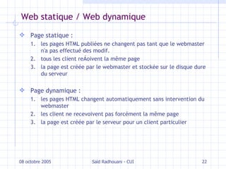 Web statique / Web dynamique Page statique :   les pages HTML publiées ne changent pas tant que le webmaster n'a pas effectué des modif. tous les client reçoivent la même page la page est créée par le webmaster et stockée sur le disque dure du serveur Page dynamique : les pages HTML changent automatiquement sans intervention du webmaster les client ne recevoivent pas forcément la même page la page est créée par le serveur pour un client particulier 08 octobre 2005 Saïd Radhouani - CUI 