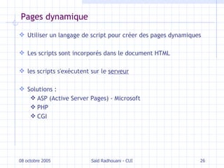 Pages dynamique Utiliser un langage de script pour créer des pages dynamiques Les scripts sont incorporés dans le document HTML les scripts s'exécutent sur le  serveur Solutions : ASP ( Active Server Pages ) - Microsoft PHP CGI 08 octobre 2005 Saïd Radhouani - CUI 