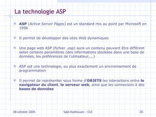 La technologie ASP ASP  ( Active Server Pages ) est un standard mis au point par Microsoft en 1996 Il  permet de développer des  sites  Web  dynamiques U ne page web ASP (fichier  .asp ) aura un contenu pouvant être différent selon certains paramètres (des informations stockées dans une base de données, les préférences de l'utilisateur,...) ASP est une technologie, ou plus exactement un environnement de programmation Il  permet de représenter sous forme d’ OBJETS  les interactions entre  le navigateur du client ,  le serveur web , ainsi que les connexions à des  bases de données 08 octobre 2005 Saïd Radhouani - CUI 