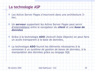 La technologie ASP L es Active Server Pages s'inscrivent dans une  architecture 3-tier, U n  serveur  supportant les Active Server Pages peut servir  d'intermédiaire  entre  le navigateur du  client  et  une  base de données G râce à la technologie  ADO  ( ActiveX Data Objects )  on   peut faire un  accès transparent à  la base de données, L a technologie  ADO  fournit les éléments nécessaires à la connexion à un  système de gestion de bases de données , à la manipulation des données grâce au   langage SQL 08 octobre 2005 Saïd Radhouani - CUI 