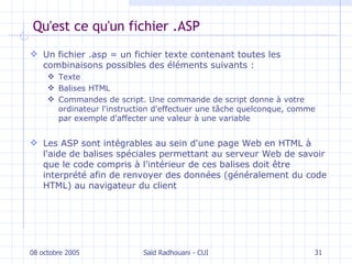 Qu'est ce qu'un fichier .ASP Un fichier .asp = un fichier texte  contenant  toutes les combinaisons possibles des éléments suivants :  Texte Balises HTML  Commandes de script. Une commande de script donne à votre ordinateur l'instruction d'effectuer une tâche quelconque, comme par exemple d'affecter une valeur à une variable Les ASP sont intégrables au sein d'une page Web en  HTML  à l'aide de balises spéciales permettant au serveur Web de savoir que le code compris à l'intérieur de ces balises doit être interprété afin de renvoyer des données (généralement du code HTML) au navigateur du client 08 octobre 2005 Saïd Radhouani - CUI 