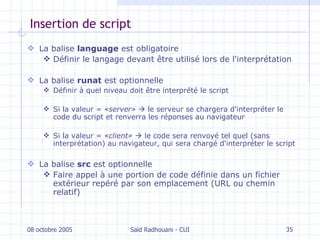 Insertion de script La balise  language  est obligatoire Définir le langage devant être utilisé lors de l'interprétation La balise  runat   est  optionnelle Définir à quel niveau doit être interprété le script Si la valeur  =  « server»      le serveur se chargera d'interpréter le code du script et renverra les réponses au navigateur Si  la valeur  = « client»      le code sera renvoyé tel quel (sans interprétation) au navigateur, qui sera chargé   d'interpréter le script La balise  src   est   optionnelle Faire appel à une portion de code définie dans un fichier extérieur repéré par son emplacement (URL ou chemin relatif) 08 octobre 2005 Saïd Radhouani - CUI 