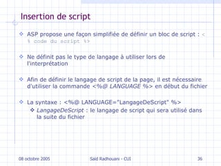 Insertion de script ASP propose une façon simplifiée de définir un bloc de script :  <% code du script %> N e définit pas le type de langage à utiliser lors de  l 'interprétation A fin de définir le langage de script de la page , i l est nécessaire d' utiliser la commande   <%@ LANGUAGE %>  en début d u  fichier La syntaxe :   <%@ LANGUAGE="LangageDeScript" %> LangageDeScript   :  le langage de script qui sera utilisé dans la suite du fichier 08 octobre 2005 Saïd Radhouani - CUI 