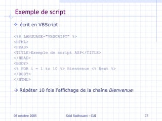 Exemple de script écrit en VBScript <%@ LANGUAGE="VBSCRIPT" %>  <HTML>  <HEAD>  <TITLE>Exemple de script ASP</TITLE> </HEAD>  <BODY>  <% FOR i = 1 to 10 %> Bienvenue <% Next %> </BODY>  </HTML>    Répéter 10 fois l'affichage de la chaîne  Bienvenue 08 octobre 2005 Saïd Radhouani - CUI 