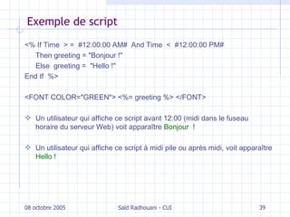Exemple de script <% If Time  > =  #12:00:00 AM#  And Time  <  #12:00:00 PM#  Then greeting  = " Bonjour ! "   Else  greeting  =  " Hello ! "   End If   %> <FONT COLOR="GREEN"> <%= greeting %> </FONT> U n utilisateur qui affiche ce script avant 12:00 (midi dans le fuseau horaire du serveur Web) voit apparaître   Bonjour  ! Un utilisateur qui affiche ce script à midi pile ou après midi, voit apparaître  Hello ! 08 octobre 2005 Saïd Radhouani - CUI 