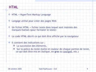 HTML HTML = HyperText Markup Language Langage utilisé pour créer des pages Web Un fichier HTML = fichier texte dans lequel sont insérées des marques/balises (pour formater le texte) Le code HTML décrit ce qui doit être affiché par le navigateur Il contient des indications sur : La succession des éléments, Sur la police du texte (taille et couleur de chaque portion de texte, ce qui doit être mis en  italique , en  gras  ou  souligné , etc.) 08 octobre 2005 Saïd Radhouani - CUI 