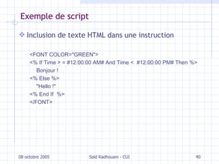 Exemple de script Inclusion de texte HTML dans une instruction <FONT COLOR="GREEN">  <% If Time > = #12:00:00 AM# And Time <   #12:00:00 PM# Then %>  Bonjour !  <% Else   %>   " Hello ! "   <% End If   %> </FONT> 08 octobre 2005 Saïd Radhouani - CUI 