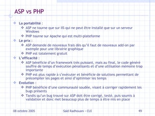 ASP vs PHP La portabilité  : ASP ne tourne que sur IIS qui ne peut être installé que sur un serveur Windows PHP tourne sur Apache qui est multi-plateforme Le prix  : ASP demande de nouveaux frais dès qu’il faut de nouveaux add-on par exemple pour une librairie graphique PHP est totalement gratuit L’efficacité  : ASP bénéficie d’un framework très puissant, mais au final, le code généré souffre de temps d’exécution pénalisants et d’une utilisation mémoire trop importante PHP est plus rapide à s’exécuter et bénéficie de solutions permettant de précompiler les pages et ainsi d’optimiser les temps Evolution  : PHP bénéficie d’une communauté soudée, visant à corriger rapidement les bugs présents Tandis qu’un bug trouvé sur ASP doit être corrigé, testé, puis soumis à validation et donc met beaucoup plus de temps à être mis en place 08 octobre 2005 Saïd Radhouani - CUI 