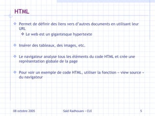 HTML Permet de définir des liens vers d’autres documents en utilisant leur URL Le web est un gigantesque hypertexte Insérer des tableaux, des images, etc. Le navigateur analyse tous les éléments du code HTML et crée une représentation globale de la page P our voir un exemple de code HTML, utiliser la fonction « view source » du navigateur 08 octobre 2005 Saïd Radhouani - CUI 