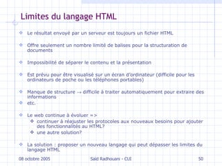 Limites du langage HTML Le résultat envoyé par un serveur est toujours un fichier HTML Offre seulement un nombre limité de balises pour la structuration de documents Impossibilité de séparer le contenu et la présentation E st prévu pour être visualisé sur un écran d’ordinateur (difficile pour les ordinateurs de poche ou les téléphones portables) M anque de structure    difficile à traiter automatiquement pour extraire des informations etc. Le web continue à évoluer => continuer à réajuster les protocoles aux nouveaux besoins pour ajouter des fonctionnalités au HTML? une autre solution? La solution : proposer un nouveau langage qui peut dépasser les limites du langage HTML 08 octobre 2005 Saïd Radhouani - CUI 